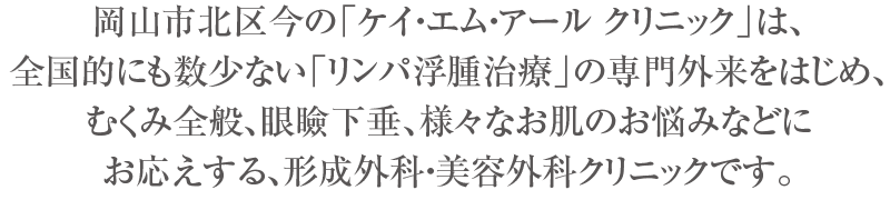 岡山市北区今の「ケイ・エム・アール クリニック」は、全国的にも数少ない「リンパ浮腫治療」の専門外来のはじめ、むくみ全般、眼瞼下垂、様々なお肌のお悩みなどにお応えする、形成外科・美容外科クリニックです。