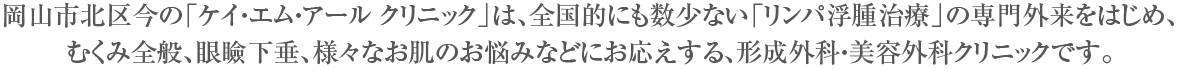 岡山市北区今の「ケイ・エム・アール クリニック」は、全国的にも数少ない「リンパ浮腫治療」の専門外来のはじめ、むくみ全般、眼瞼下垂、様々なお肌のお悩みなどにお応えする、形成外科・美容外科クリニックです。